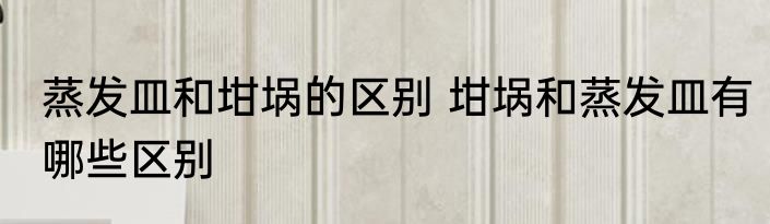 蒸发皿和坩埚的区别 坩埚和蒸发皿有哪些区别