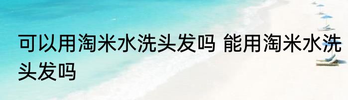 可以用淘米水洗头发吗 能用淘米水洗头发吗