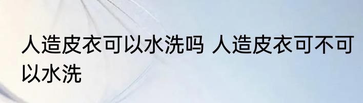 人造皮衣可以水洗吗 人造皮衣可不可以水洗