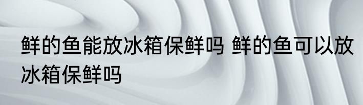 鲜的鱼能放冰箱保鲜吗 鲜的鱼可以放冰箱保鲜吗