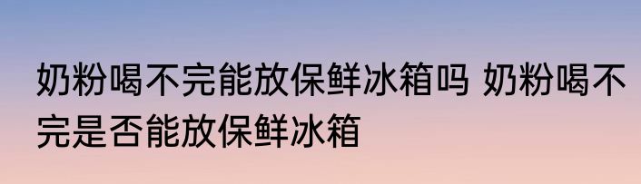 奶粉喝不完能放保鲜冰箱吗 奶粉喝不完是否能放保鲜冰箱