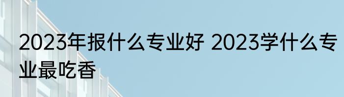 2023年报什么专业好 2023学什么专业最吃香
