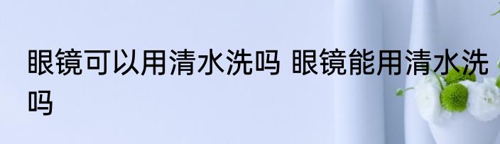 眼镜可以用清水洗吗 眼镜能用清水洗吗