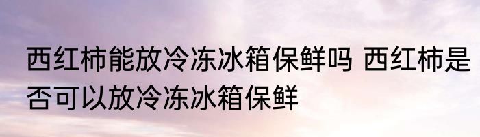 西红柿能放冷冻冰箱保鲜吗 西红柿是否可以放冷冻冰箱保鲜