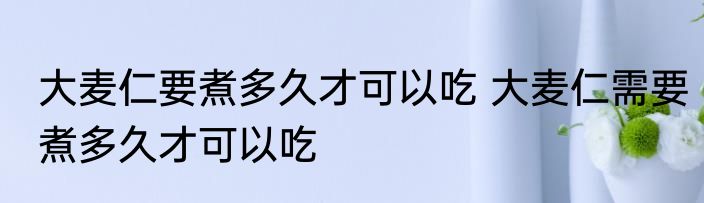 大麦仁要煮多久才可以吃 大麦仁需要煮多久才可以吃
