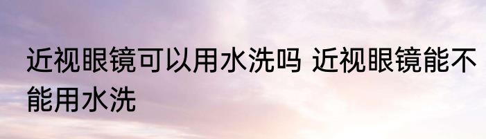 近视眼镜可以用水洗吗 近视眼镜能不能用水洗