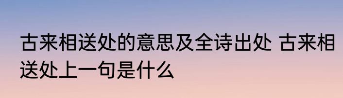 古来相送处的意思及全诗出处 古来相送处上一句是什么