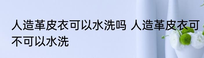 人造革皮衣可以水洗吗 人造革皮衣可不可以水洗
