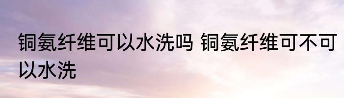 铜氨纤维可以水洗吗 铜氨纤维可不可以水洗