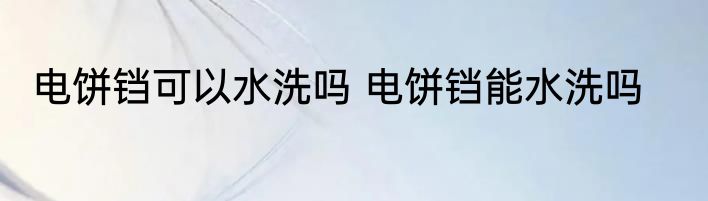 电饼铛可以水洗吗 电饼铛能水洗吗