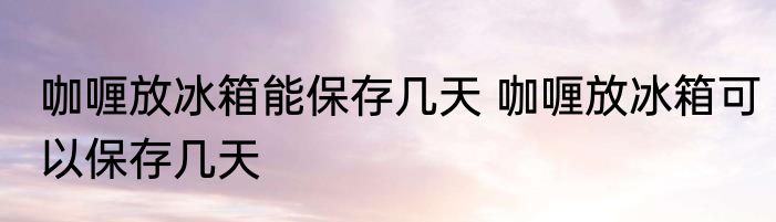 咖喱放冰箱能保存几天 咖喱放冰箱可以保存几天