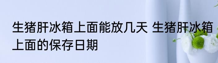 生猪肝冰箱上面能放几天 生猪肝冰箱上面的保存日期