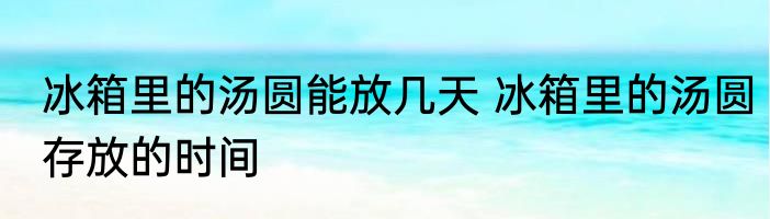 冰箱里的汤圆能放几天 冰箱里的汤圆存放的时间