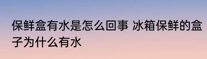 保鲜盒有水是怎么回事 冰箱保鲜的盒子为什么有水