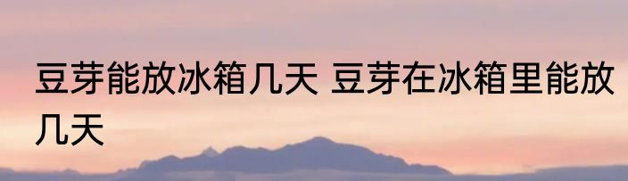 豆芽能放冰箱几天 豆芽在冰箱里能放几天