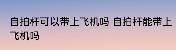 自拍杆可以带上飞机吗 自拍杆能带上飞机吗