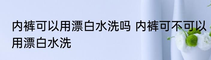 内裤可以用漂白水洗吗 内裤可不可以用漂白水洗