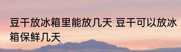 豆干放冰箱里能放几天 豆干可以放冰箱保鲜几天