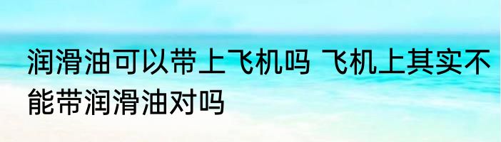润滑油可以带上飞机吗 飞机上其实不能带润滑油对吗