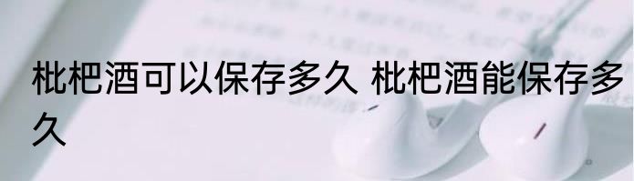 枇杷酒可以保存多久 枇杷酒能保存多久