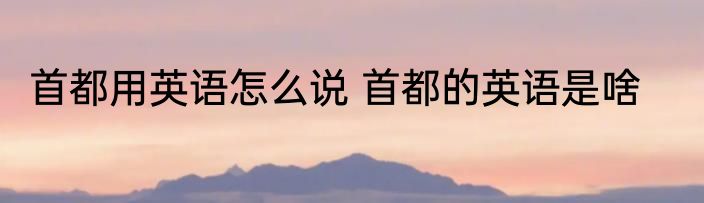 首都用英语怎么说 首都的英语是啥