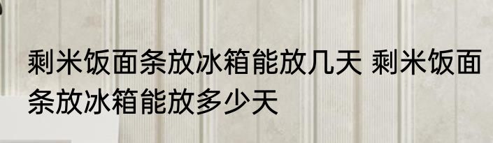 剩米饭面条放冰箱能放几天 剩米饭面条放冰箱能放多少天