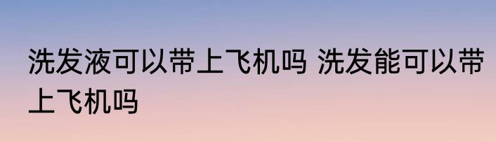 洗发液可以带上飞机吗 洗发能可以带上飞机吗