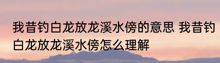 我昔钓白龙放龙溪水傍的意思 我昔钓白龙放龙溪水傍怎么理解