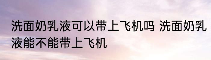洗面奶乳液可以带上飞机吗 洗面奶乳液能不能带上飞机