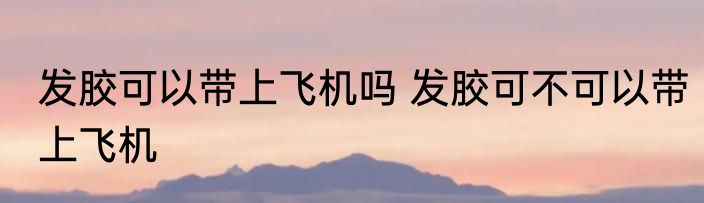 发胶可以带上飞机吗 发胶可不可以带上飞机