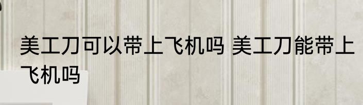 美工刀可以带上飞机吗 美工刀能带上飞机吗