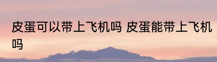 皮蛋可以带上飞机吗 皮蛋能带上飞机吗
