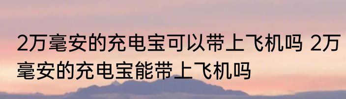 2万毫安的充电宝可以带上飞机吗 2万毫安的充电宝能带上飞机吗