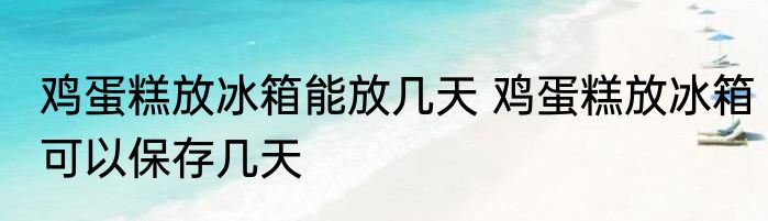 鸡蛋糕放冰箱能放几天 鸡蛋糕放冰箱可以保存几天