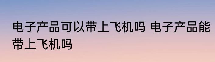 电子产品可以带上飞机吗 电子产品能带上飞机吗