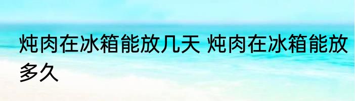 炖肉在冰箱能放几天 炖肉在冰箱能放多久