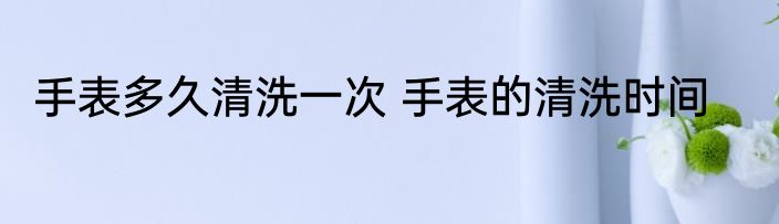 手表多久清洗一次 手表的清洗时间