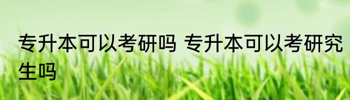 专升本可以考研吗 专升本可以考研究生吗