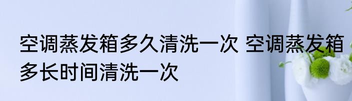 空调蒸发箱多久清洗一次 空调蒸发箱多长时间清洗一次