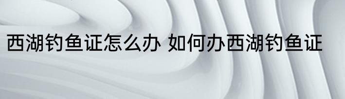西湖钓鱼证怎么办 如何办西湖钓鱼证