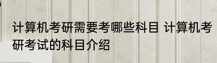 计算机考研需要考哪些科目 计算机考研考试的科目介绍
