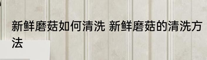 新鲜磨菇如何清洗 新鲜磨菇的清洗方法
