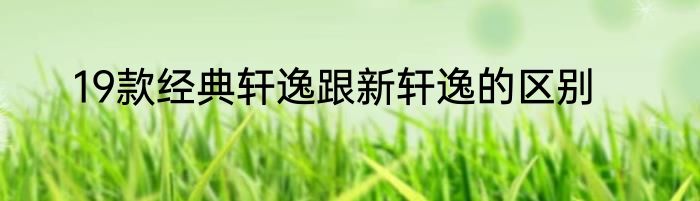 19款经典轩逸跟新轩逸的区别