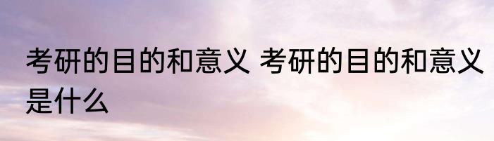 考研的目的和意义 考研的目的和意义是什么