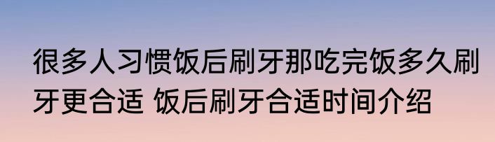 很多人习惯饭后刷牙那吃完饭多久刷牙更合适 饭后刷牙合适时间介绍