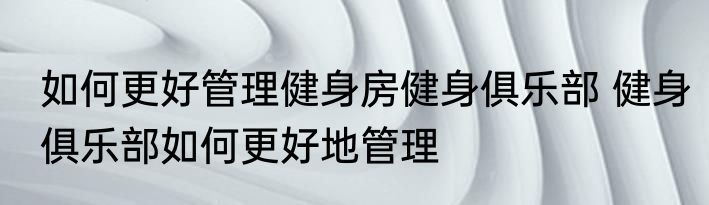 如何更好管理健身房健身俱乐部 健身俱乐部如何更好地管理