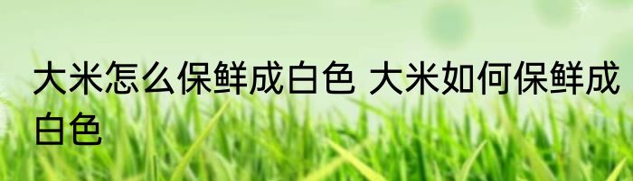 大米怎么保鲜成白色 大米如何保鲜成白色