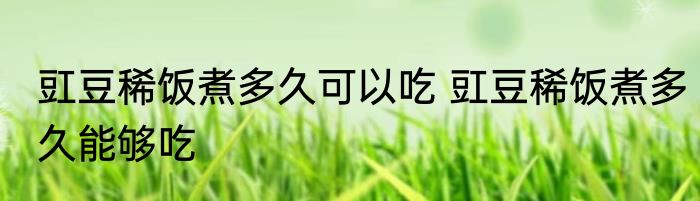 豇豆稀饭煮多久可以吃 豇豆稀饭煮多久能够吃