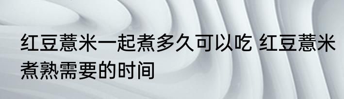 红豆薏米一起煮多久可以吃 红豆薏米煮熟需要的时间
