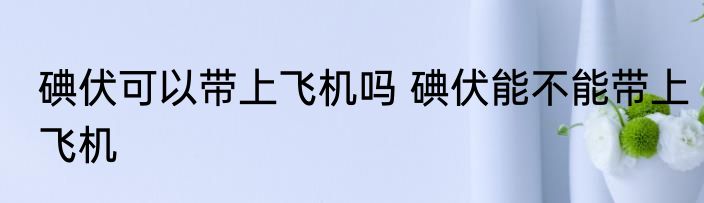 碘伏可以带上飞机吗 碘伏能不能带上飞机